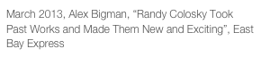March 2013, Alex Bigman, “Randy Colosky Took Past Works and Made Them New and Exciting”, East Bay Express